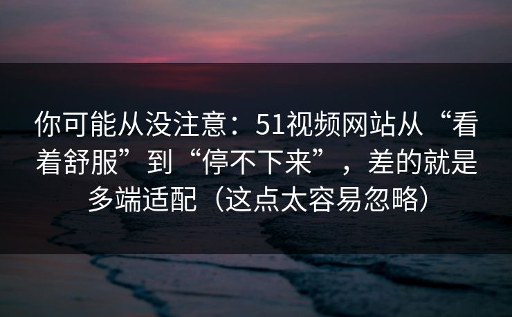 你可能从没注意：51视频网站从“看着舒服”到“停不下来”，差的就是多端适配（这点太容易忽略）