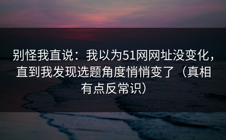 别怪我直说：我以为51网网址没变化，直到我发现选题角度悄悄变了（真相有点反常识）