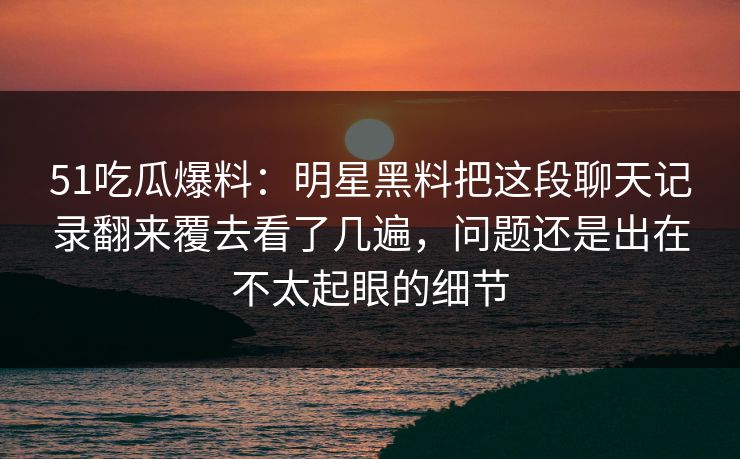 51吃瓜爆料：明星黑料把这段聊天记录翻来覆去看了几遍，问题还是出在不太起眼的细节