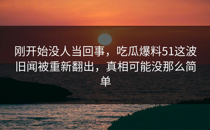 刚开始没人当回事，吃瓜爆料51这波旧闻被重新翻出，真相可能没那么简单